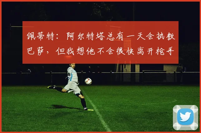佩蒂特：阿尔特塔总有一天会执教巴萨，但我想他不会很快离开枪手