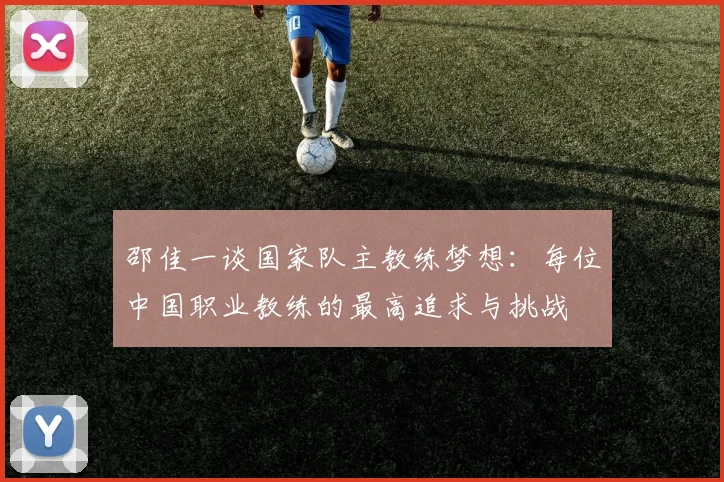 邵佳一谈国家队主教练梦想：每位中国职业教练的最高追求与挑战