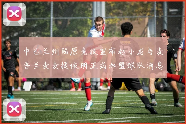 中乙兰州陇原竞技宣布赵小龙与麦吾兰麦麦提依明正式加盟球队消息
