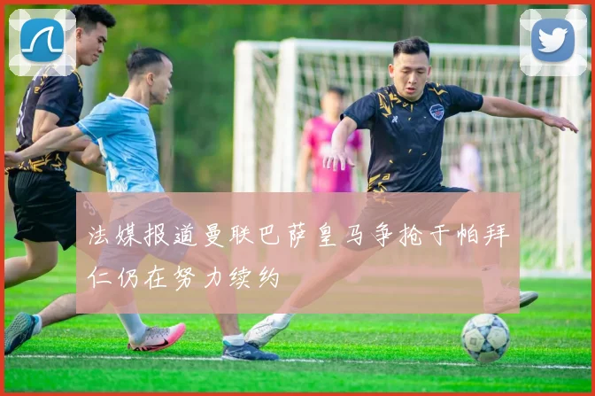 法媒报道曼联巴萨皇马争抢于帕拜仁仍在努力续约