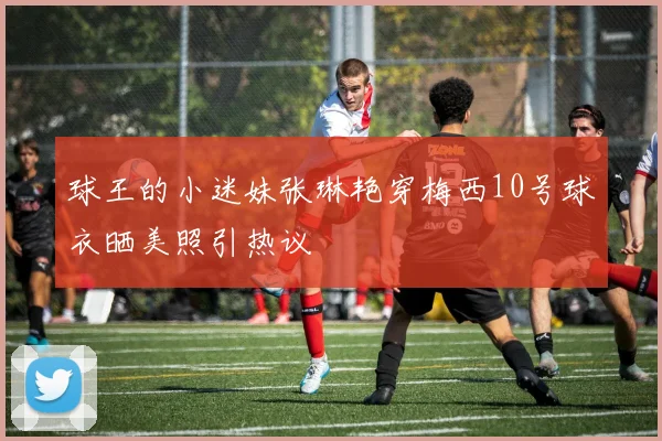 球王的小迷妹张琳艳穿梅西10号球衣晒美照引热议