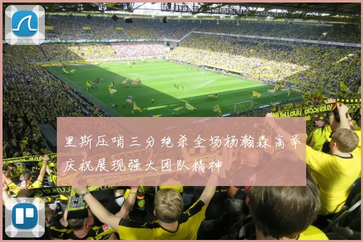 里斯压哨三分绝杀全场杨瀚森高举庆祝展现强大团队精神