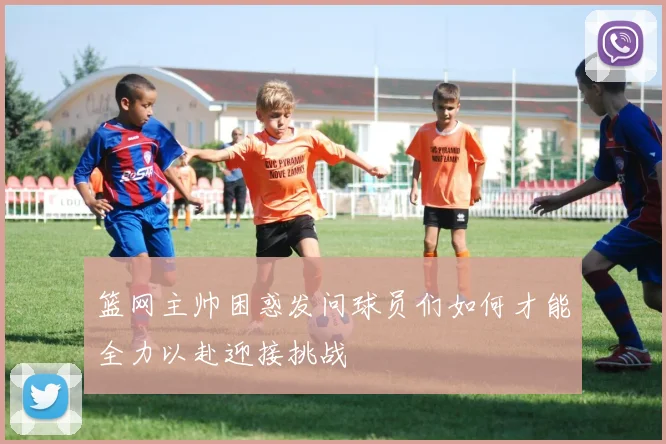 篮网主帅困惑发问球员们如何才能全力以赴迎接挑战