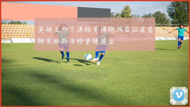 英超主帅下课赔率揭晓佩雷拉居首阿莫林斯洛特紧随其后