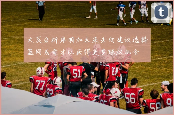 大莫分析库明加未来去向建议选择篮网或奇才以获得更多球权机会