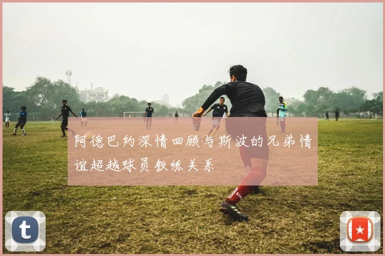阿德巴约深情回顾与斯波的兄弟情谊超越球员教练关系