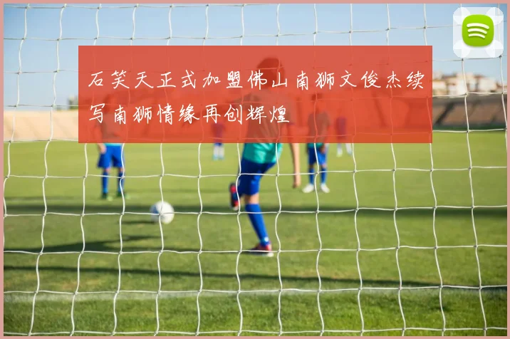 石笑天正式加盟佛山南狮文俊杰续写南狮情缘再创辉煌