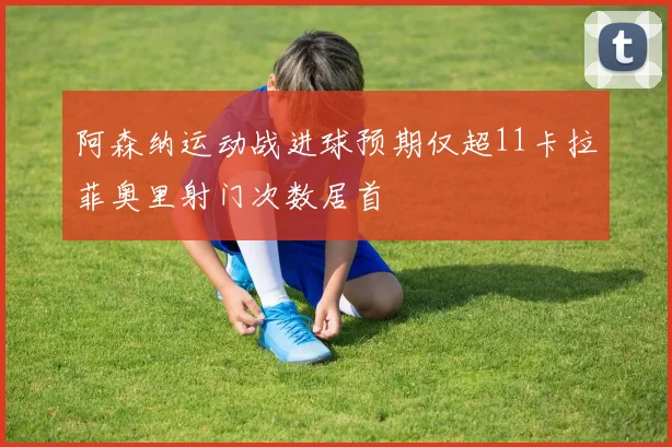 阿森纳运动战进球预期仅超11卡拉菲奥里射门次数居首