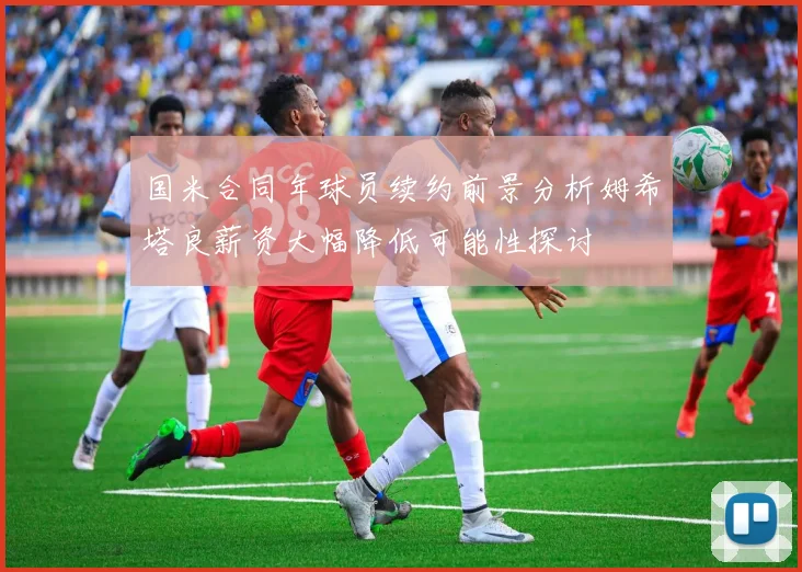 国米合同年球员续约前景分析姆希塔良薪资大幅降低可能性探讨