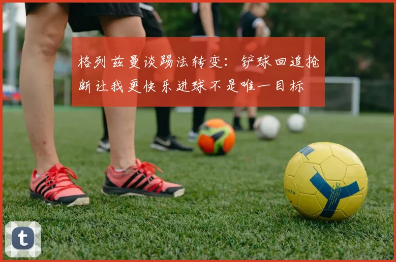 格列兹曼谈踢法转变：铲球回追抢断让我更快乐进球不是唯一目标