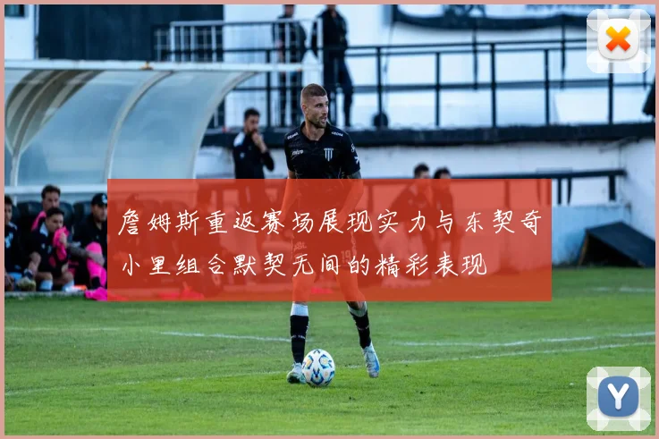 詹姆斯重返赛场展现实力与东契奇小里组合默契无间的精彩表现