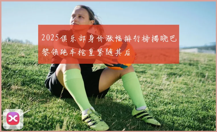 2025俱乐部身价涨幅排行榜揭晓巴黎领跑车枪皇紧随其后