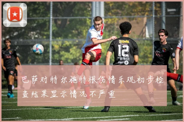 巴萨对特尔施特根伤情乐观初步检查结果显示情况不严重