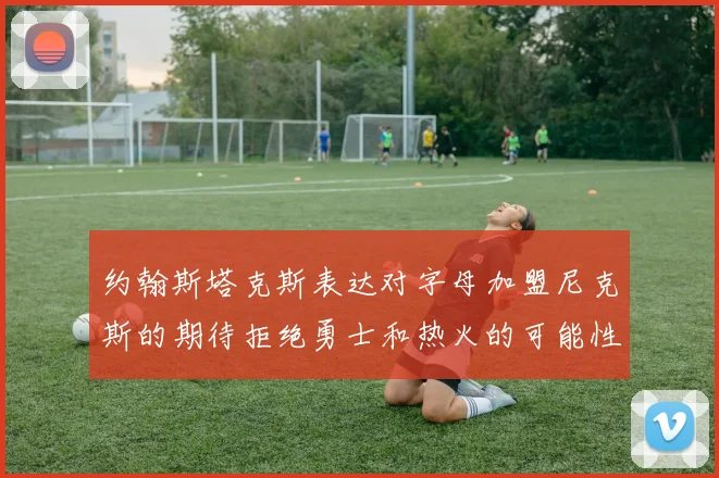 约翰斯塔克斯表达对字母加盟尼克斯的期待拒绝勇士和热火的可能性