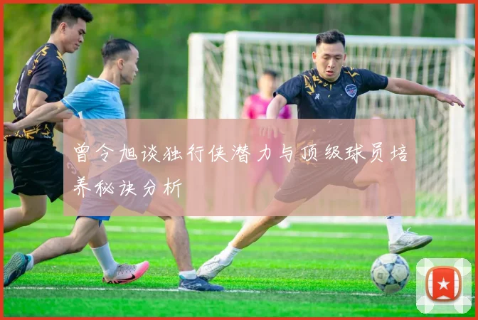 曾令旭谈独行侠潜力与顶级球员培养秘诀分析
