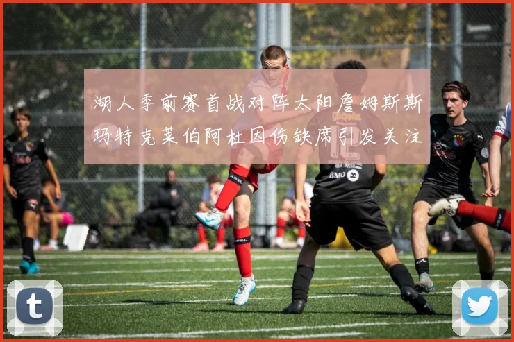 湖人季前赛首战对阵太阳詹姆斯斯玛特克莱伯阿杜因伤缺席引发关注