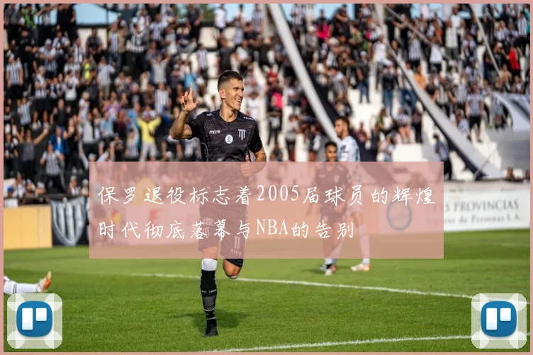 保罗退役标志着2005届球员的辉煌时代彻底落幕与NBA的告别