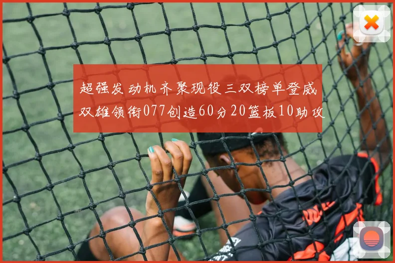 超强发动机齐聚现役三双榜单登威双雄领衔077创造60分20篮板10助攻奇迹