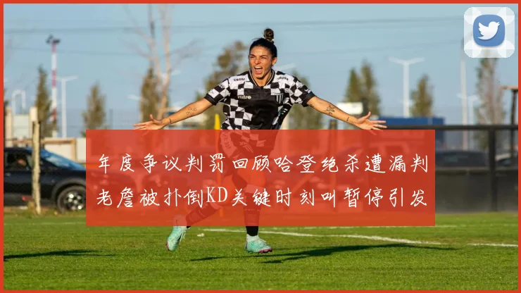 年度争议判罚回顾哈登绝杀遭漏判老詹被扑倒KD关键时刻叫暂停引发热议
