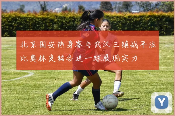 北京国安热身赛与武汉三镇战平法比奥林良铭各进一球展现实力