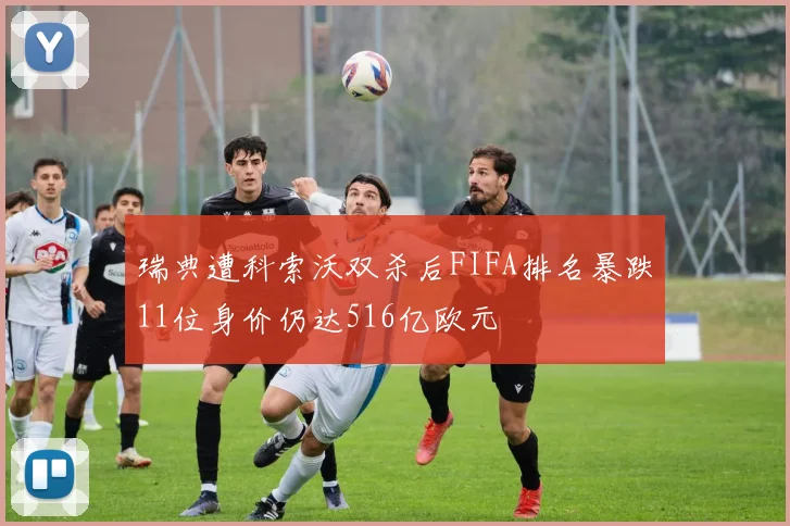 瑞典遭科索沃双杀后FIFA排名暴跌11位身价仍达516亿欧元