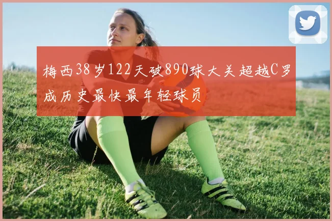 梅西38岁122天破890球大关超越C罗成历史最快最年轻球员
