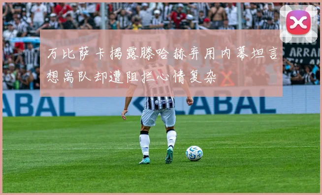 万比萨卡揭露滕哈赫弃用内幕坦言想离队却遭阻拦心情复杂