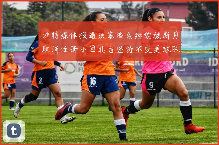 沙特媒体报道坎塞洛或继续被新月取消注册小因扎吉坚持不变更球队名单