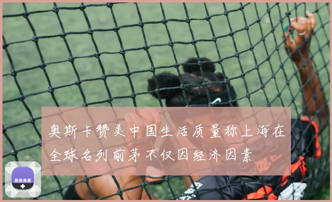 奥斯卡赞美中国生活质量称上海在全球名列前茅不仅因经济因素