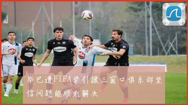 毕巴遭FIFA禁引援三窗口俱乐部坚信问题能顺利解决
