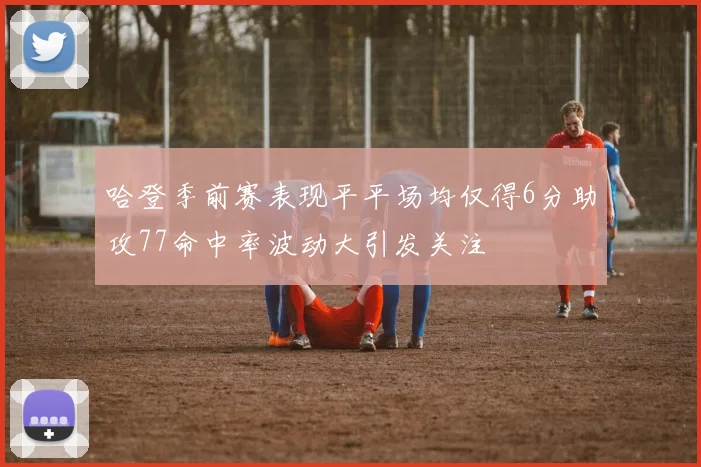哈登季前赛表现平平场均仅得6分助攻77命中率波动大引发关注