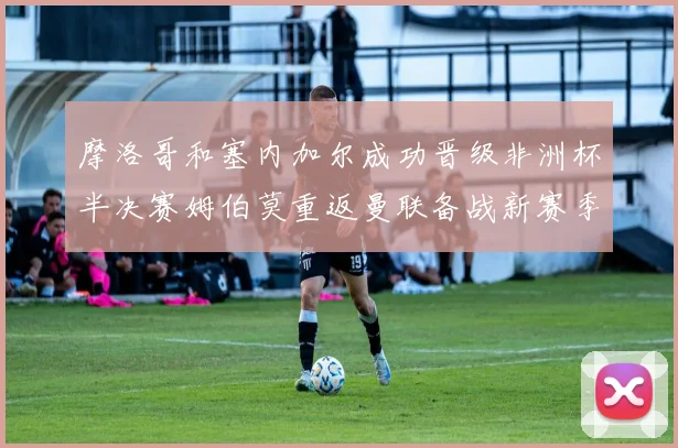 摩洛哥和塞内加尔成功晋级非洲杯半决赛姆伯莫重返曼联备战新赛季