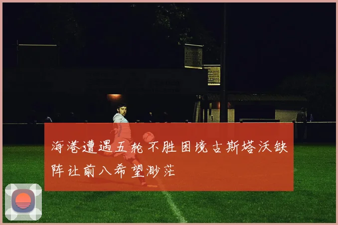 海港遭遇五轮不胜困境古斯塔沃缺阵让前八希望渺茫