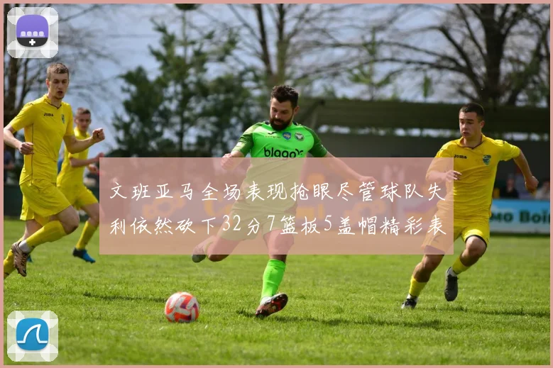 文班亚马全场表现抢眼尽管球队失利依然砍下32分7篮板5盖帽精彩表现令人赞叹