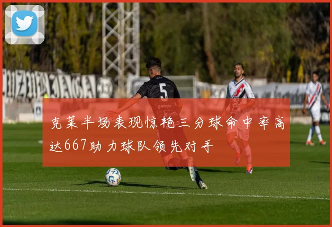 克莱半场表现惊艳三分球命中率高达667助力球队领先对手