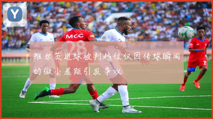 维尔茨进球被判越位仅因传球瞬间的微小差距引发争议