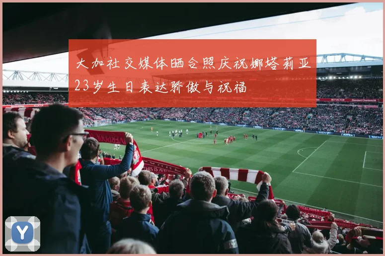 大加社交媒体晒合照庆祝娜塔莉亚23岁生日表达骄傲与祝福
