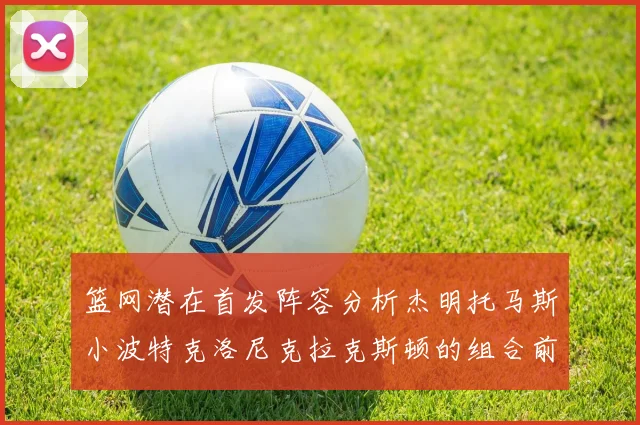 篮网潜在首发阵容分析杰明托马斯小波特克洛尼克拉克斯顿的组合前景