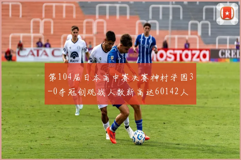 第104届日本高中赛决赛神村学园3-0夺冠创观战人数新高达60142人