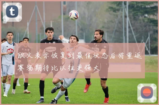 欧文表示恢复到最佳状态后将重返赛场期待比以往更强大