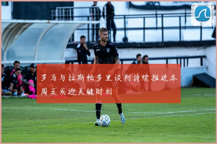 罗马与拉斯帕多里谈判持续推进本周五或迎关键时刻