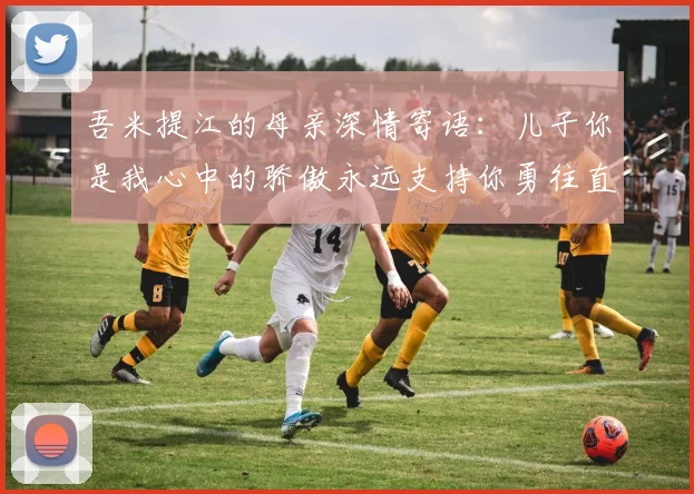 吾米提江的母亲深情寄语：儿子你是我心中的骄傲永远支持你勇往直前！