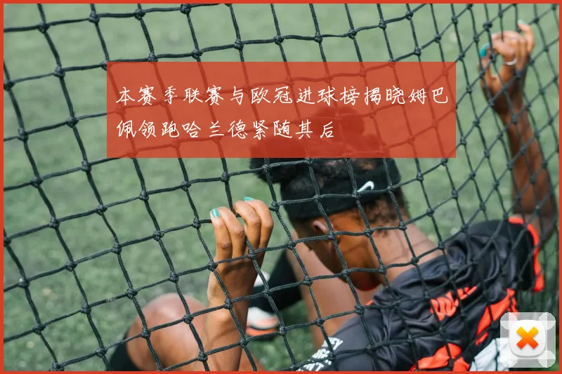 本赛季联赛与欧冠进球榜揭晓姆巴佩领跑哈兰德紧随其后