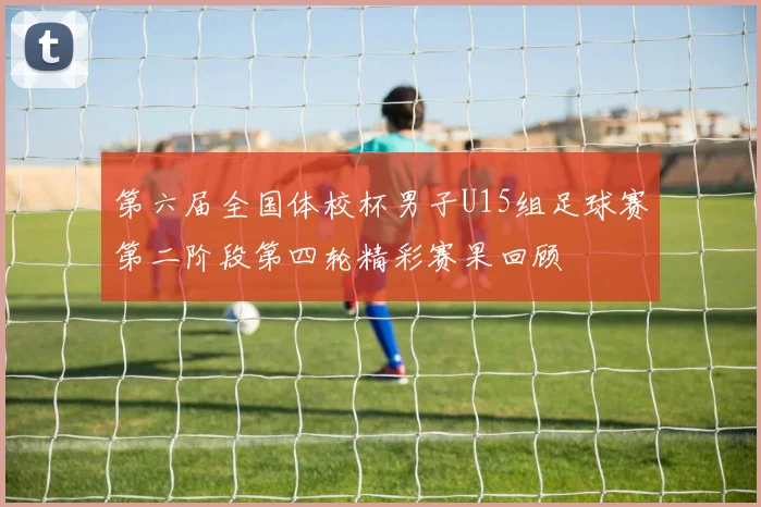 第六届全国体校杯男子U15组足球赛第二阶段第四轮精彩赛果回顾