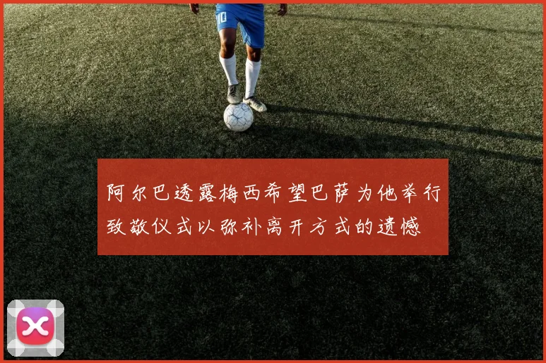 阿尔巴透露梅西希望巴萨为他举行致敬仪式以弥补离开方式的遗憾