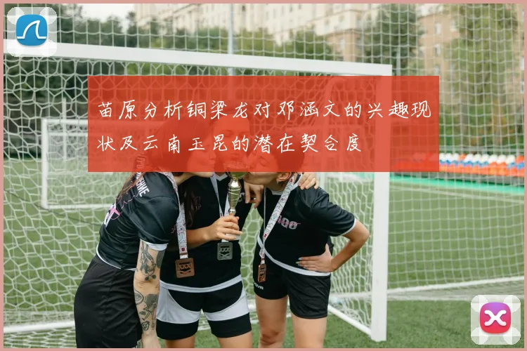 苗原分析铜梁龙对邓涵文的兴趣现状及云南玉昆的潜在契合度
