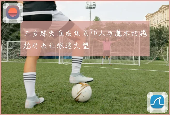 三分球失准成焦点76人与魔术的尴尬对决让球迷失望