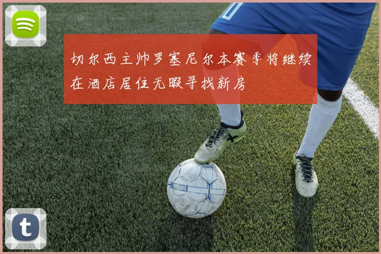 切尔西主帅罗塞尼尔本赛季将继续在酒店居住无暇寻找新房