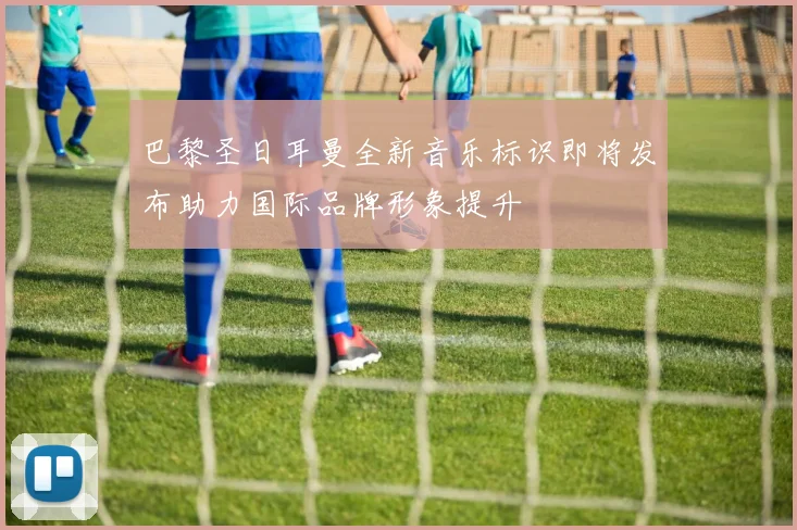巴黎圣日耳曼全新音乐标识即将发布助力国际品牌形象提升