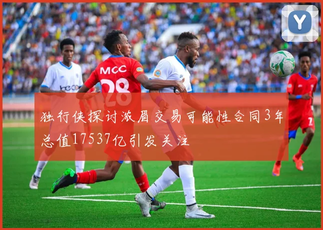 独行侠探讨浓眉交易可能性合同3年总值17537亿引发关注
